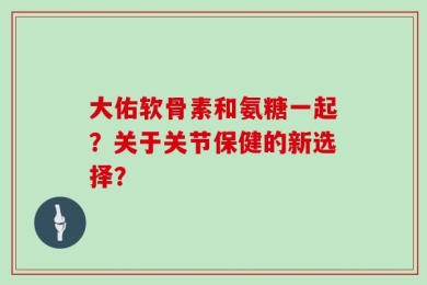 大佑软骨素和氨糖一起？关于关节保健的新选择？