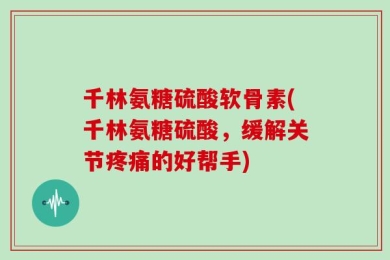 千林氨糖硫酸软骨素(千林氨糖硫酸，缓解关节疼痛的好帮手)