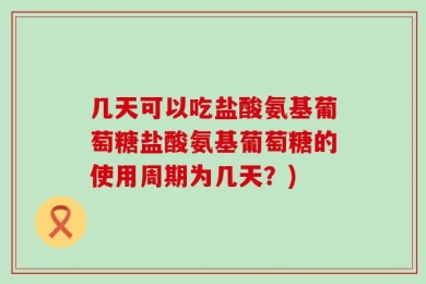 几天可以吃盐酸氨基葡萄糖盐酸氨基葡萄糖的使用周期为几天？)