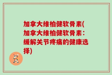 加拿大维柏健软骨素(加拿大维柏健软骨素：缓解关节疼痛的健康选择)