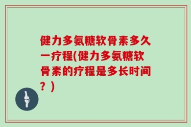 健力多氨糖软骨素多久一疗程(健力多氨糖软骨素的疗程是多长时间？)