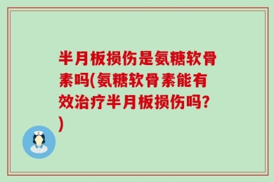 半月板损伤是氨糖软骨素吗(氨糖软骨素能有效治疗半月板损伤吗？)