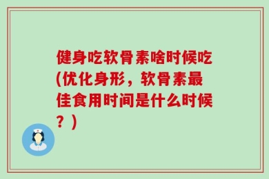 健身吃软骨素啥时候吃(优化身形，软骨素最佳食用时间是什么时候？)