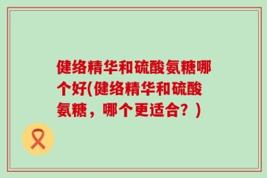 健络精华和硫酸氨糖哪个好(健络精华和硫酸氨糖，哪个更适合？)