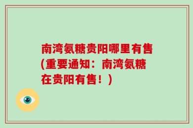 南湾氨糖贵阳哪里有售(重要通知：南湾氨糖在贵阳有售！)