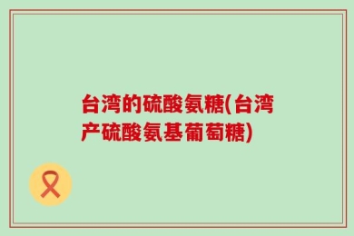 台湾的硫酸氨糖(台湾产硫酸氨基葡萄糖)