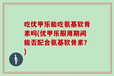 吃优甲乐能吃氨基软骨素吗(优甲乐服用期间能否配合氨基软骨素？)