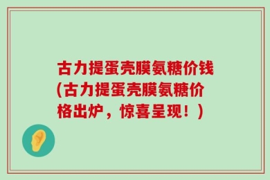 古力提蛋壳膜氨糖价钱(古力提蛋壳膜氨糖价格出炉，惊喜呈现！)