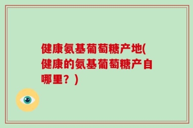 健康氨基葡萄糖产地(健康的氨基葡萄糖产自哪里？)
