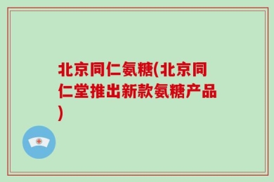 北京同仁氨糖(北京同仁堂推出新款氨糖产品)