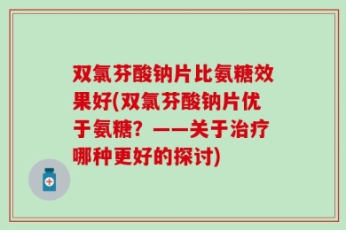 双氯芬酸钠片比氨糖效果好(双氯芬酸钠片优于氨糖？——关于治疗哪种更好的探讨)