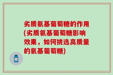 劣质氨基葡萄糖的作用(劣质氨基葡萄糖影响效果，如何挑选高质量的氨基葡萄糖)