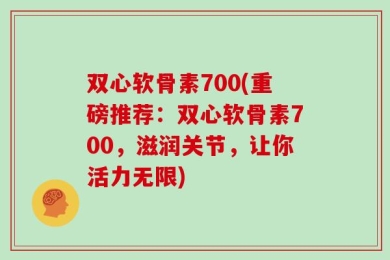 双心软骨素700(重磅推荐：双心软骨素700，滋润关节，让你活力无限)