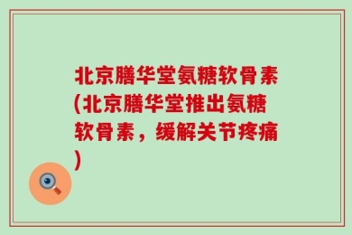 北京膳华堂氨糖软骨素(北京膳华堂推出氨糖软骨素，缓解关节疼痛)
