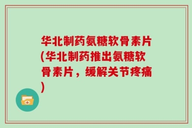 华北制药氨糖软骨素片(华北制药推出氨糖软骨素片，缓解关节疼痛)