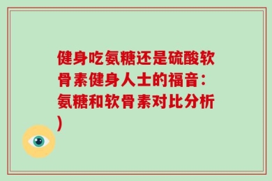 健身吃氨糖还是硫酸软骨素健身人士的福音：氨糖和软骨素对比分析)