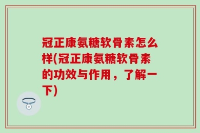冠正康氨糖软骨素怎么样(冠正康氨糖软骨素的功效与作用，了解一下)