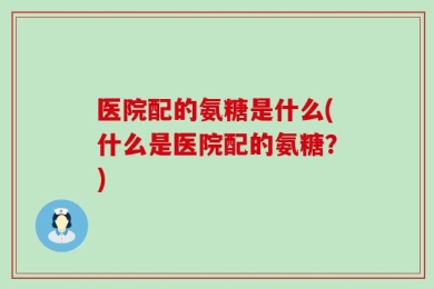 医院配的氨糖是什么(什么是医院配的氨糖？)