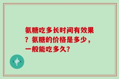 氨糖吃多长时间有效果？氨糖的价格是多少，一般能吃多久？