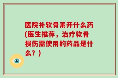 医院补软骨素开什么药(医生推荐，治疗软骨损伤需使用的药品是什么？)