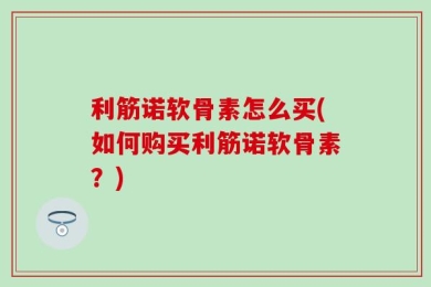 利筋诺软骨素怎么买(如何购买利筋诺软骨素？)