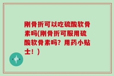 刚骨折可以吃硫酸软骨素吗(刚骨折可服用硫酸软骨素吗？用药小贴士！)