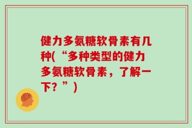 健力多氨糖软骨素有几种(“多种类型的健力多氨糖软骨素，了解一下？”)