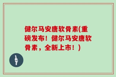 健尔马安唐软骨素(重磅发布！健尔马安唐软骨素，全新上市！)