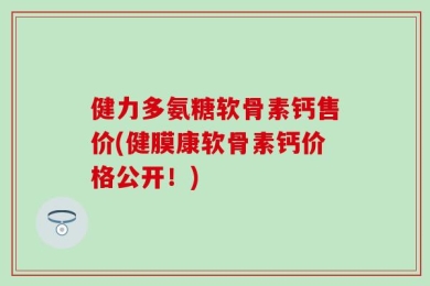 健力多氨糖软骨素钙售价(健膜康软骨素钙价格公开！)