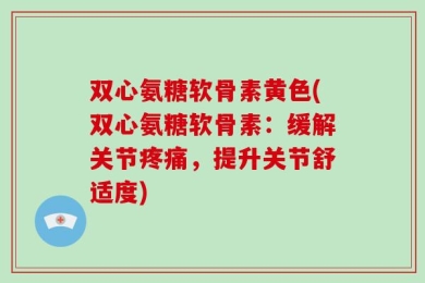 双心氨糖软骨素黄色(双心氨糖软骨素：缓解关节疼痛，提升关节舒适度)