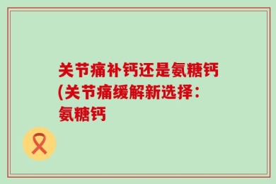 关节痛补钙还是氨糖钙(关节痛缓解新选择：氨糖钙