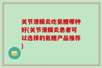 关节滑膜炎吃氨糖哪种好(关节滑膜炎患者可以选择的氨糖产品推荐)