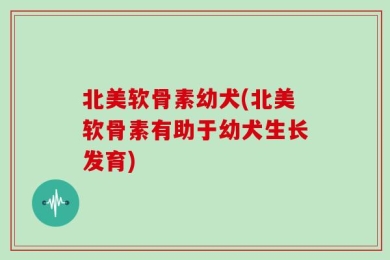 北美软骨素幼犬(北美软骨素有助于幼犬生长发育)