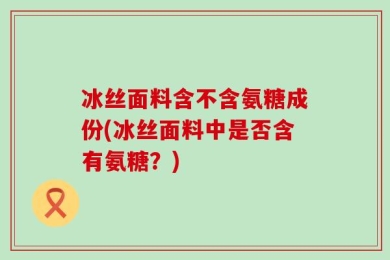 冰丝面料含不含氨糖成份(冰丝面料中是否含有氨糖？)