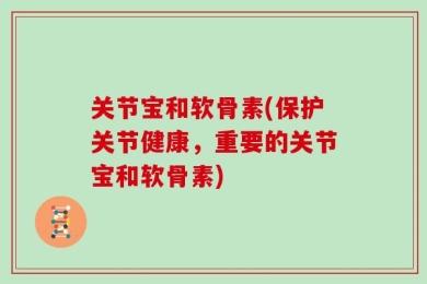 关节宝和软骨素(保护关节健康，重要的关节宝和软骨素)