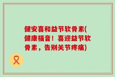 健安喜和益节软骨素(健康福音！喜迎益节软骨素，告别关节疼痛)