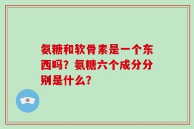 氨糖和软骨素是一个东西吗？氨糖六个成分分别是什么？