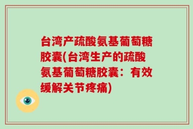 台湾产疏酸氨基葡萄糖胶囊(台湾生产的疏酸氨基葡萄糖胶囊：有效缓解关节疼痛)