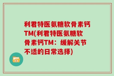 利君特医氨糖软骨素钙TM(利君特医氨糖软骨素钙TM：缓解关节不适的日常选择)