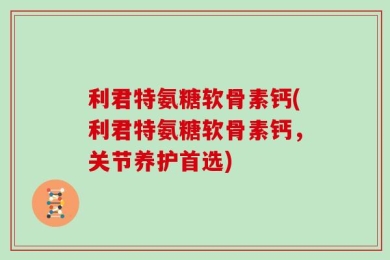 利君特氨糖软骨素钙(利君特氨糖软骨素钙，关节养护首选)