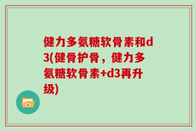 健力多氨糖软骨素和d3(健骨护骨，健力多氨糖软骨素+d3再升级)