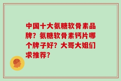 中国十大氨糖软骨素品牌？氨糖软骨素钙片哪个牌子好？大哥大姐们求推荐？