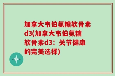 加拿大韦伯氨糖软骨素d3(加拿大韦伯氨糖软骨素d3：关节健康的完美选择)