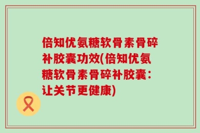倍知优氨糖软骨素骨碎补胶囊功效(倍知优氨糖软骨素骨碎补胶囊：让关节更健康)