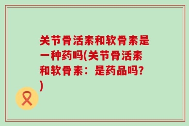 关节骨活素和软骨素是一种药吗(关节骨活素和软骨素：是药品吗？)