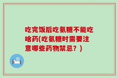 吃完饭后吃氨糖不能吃啥药(吃氨糖时需要注意哪些药物禁忌？)