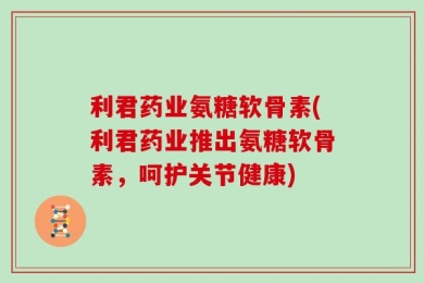 利君药业氨糖软骨素(利君药业推出氨糖软骨素，呵护关节健康)