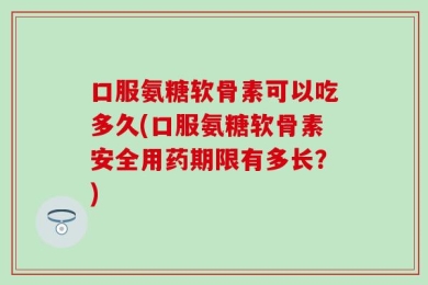 口服氨糖软骨素可以吃多久(口服氨糖软骨素安全用药期限有多长？)