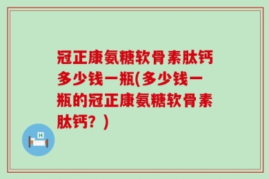 冠正康氨糖软骨素肽钙多少钱一瓶(多少钱一瓶的冠正康氨糖软骨素肽钙？)