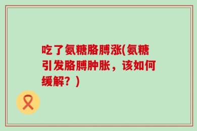 吃了氨糖胳膊涨(氨糖引发胳膊肿胀，该如何缓解？)